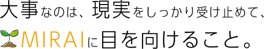 大事なのは、現実をしっかり受け止めて、MIRAIに目を向けること。